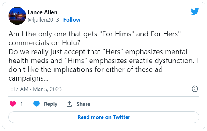 Am I the only one that gets "For Hims" and For Hers" commercials on Hulu? Do we really just accept that "Hers" emphasizes mental health meds and "Hims" emphasizes erectle dysfunction. I don't like the implications for either of these ad campaigns...